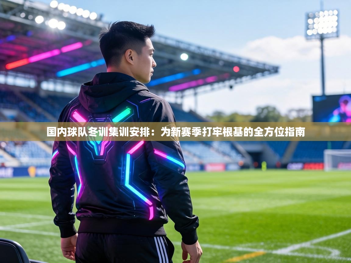 国内球队冬训集训安排:为新赛季打牢根基的全方位指南 第1张